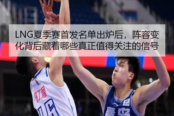 LNG夏季赛首发名单出炉后，阵容变化背后藏着哪些真正值得关注的信号 - kaiyun