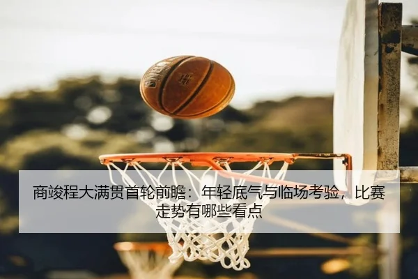商竣程大满贯首轮前瞻：年轻底气与临场考验，比赛走势有哪些看点 | kaiyun